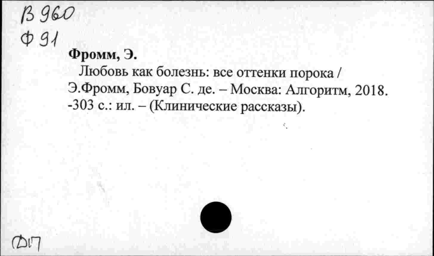 ﻿Ц9и>
Ф 3-1
Фромм, Э.
Любовь как болезнь: все оттенки порока / Э.Фромм, Бовуар С. де. - Москва: Алгоритм, 2018. -303 с.: ил. - (Клинические рассказы).
